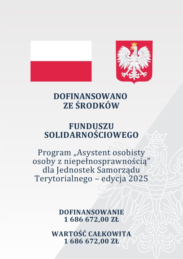 Na plakacie znajduje się flaga Polski po lewej stronie oraz godło Polski po prawej stronie. Poniżej znajduje się tekst o następującej treści:
Dofinansowano ze środków Funduszu Solidarnościowego Program "Asystent osobisty osoby z niepełnosprawnością" dla Jednostek Samorządu Terytorialnego – edycja 2025.
Dofinansowanie: 1 769 173,68 zł Wartość całkowita: 1 769 173,68 zł
W dolnej części znajduje się fragment graficzny przedstawiający kontury orła z godła Polski.